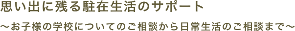 思い出に残る駐在生活のサポート お子様の学校についてのご相談から日常生活のご相談まで。