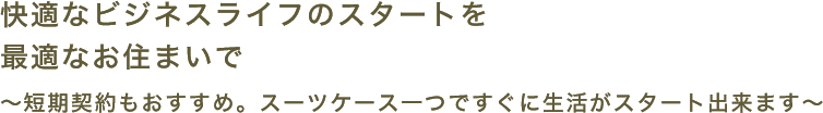 快適なビジネスライフのスタートを最適なお住まいで 短期契約もおすすめ。スーツケース一つですぐに生活がスタート出来ます。